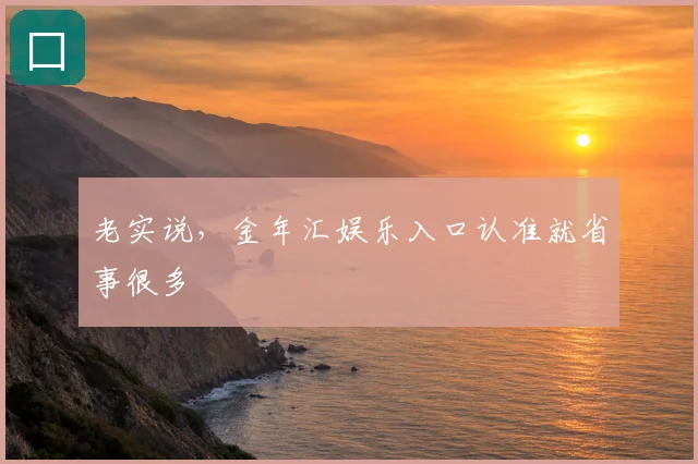 老实说，金年汇娱乐入口认准就省事很多
